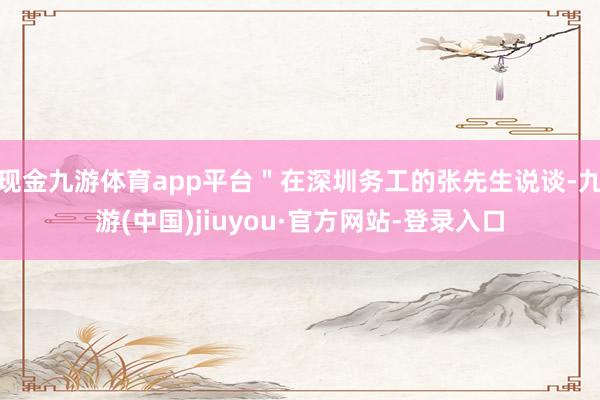現(xiàn)金九游體育app平臺(tái)＂在深圳務(wù)工的張先生說談-九游(中國)jiuyou·官方網(wǎng)站-登錄入口