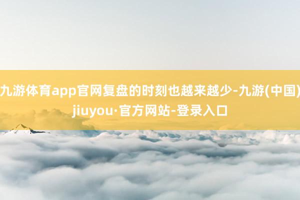 九游體育app官網復盤的時刻也越來越少-九游(中國)jiuyou·官方網站-登錄入口