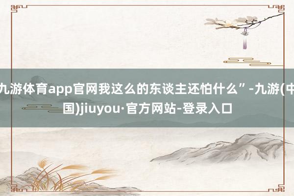 九游體育app官網我這么的東談主還怕什么”-九游(中國)jiuyou·官方網站-登錄入口