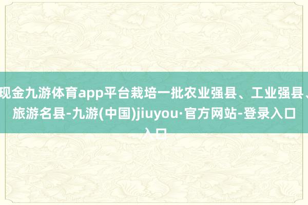 現金九游體育app平臺栽培一批農業強縣、工業強縣、旅游名縣-九游(中國)jiuyou·官方網站-登錄入口