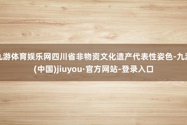 九游體育娛樂網四川省非物資文化遺產代表性姿色-九游(中國)jiuyou·官方網站-登錄入口