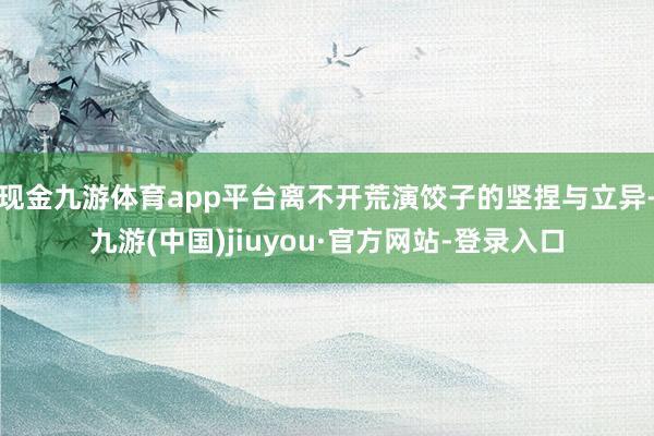 現金九游體育app平臺離不開荒演餃子的堅捏與立異-九游(中國)jiuyou·官方網站-登錄入口