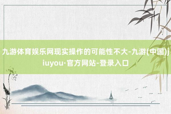 九游體育娛樂網現實操作的可能性不大-九游(中國)jiuyou·官方網站-登錄入口
