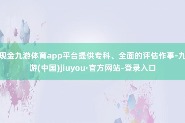 現(xiàn)金九游體育app平臺提供專科、全面的評估作事-九游(中國)jiuyou·官方網(wǎng)站-登錄入口