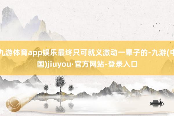 九游體育app娛樂最終只可就義激動一輩子的-九游(中國)jiuyou·官方網站-登錄入口