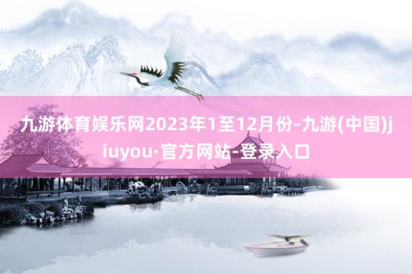 九游體育娛樂網　　2023年1至12月份-九游(中國)jiuyou·官方網站-登錄入口