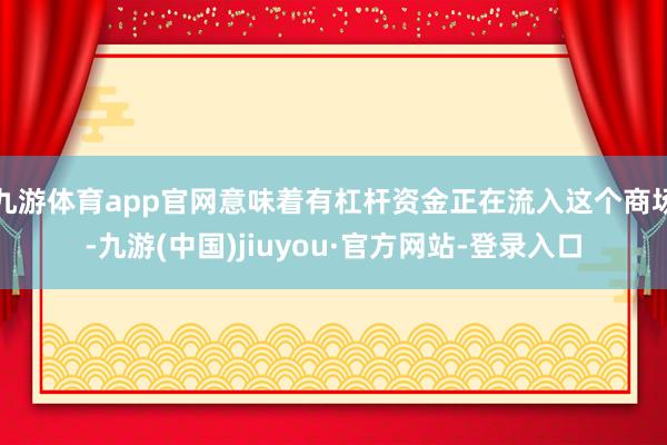 九游體育app官網意味著有杠桿資金正在流入這個商場-九游(中國)jiuyou·官方網站-登錄入口