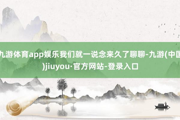 九游體育app娛樂我們就一說念來久了聊聊-九游(中國)jiuyou·官方網站-登錄入口