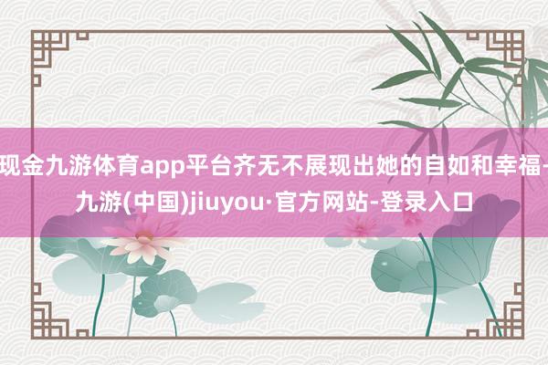 現金九游體育app平臺齊無不展現出她的自如和幸福-九游(中國)jiuyou·官方網站-登錄入口