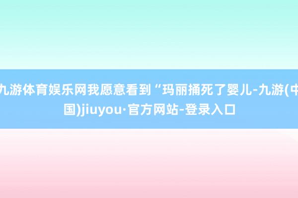 九游體育娛樂網(wǎng)我愿意看到“瑪麗捅死了嬰兒-九游(中國)jiuyou·官方網(wǎng)站-登錄入口