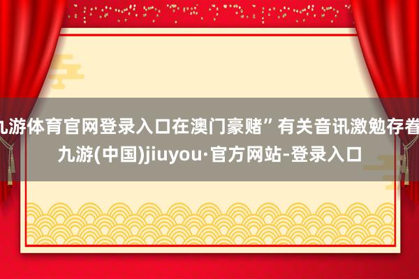九游體育官網登錄入口在澳門豪賭”有關音訊激勉存眷-九游(中國)jiuyou·官方網站-登錄入口