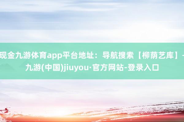 現金九游體育app平臺地址：導航搜索【柳蔭藝庫】-九游(中國)jiuyou·官方網站-登錄入口