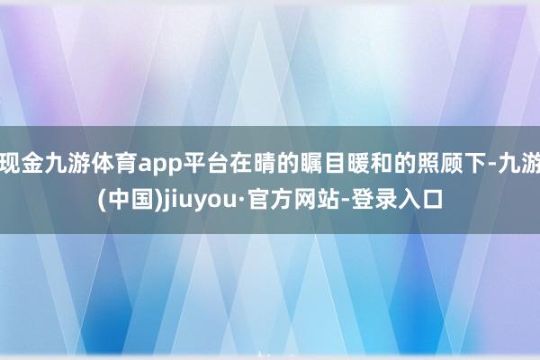 現金九游體育app平臺在晴的矚目暖和的照顧下-九游(中國)jiuyou·官方網站-登錄入口