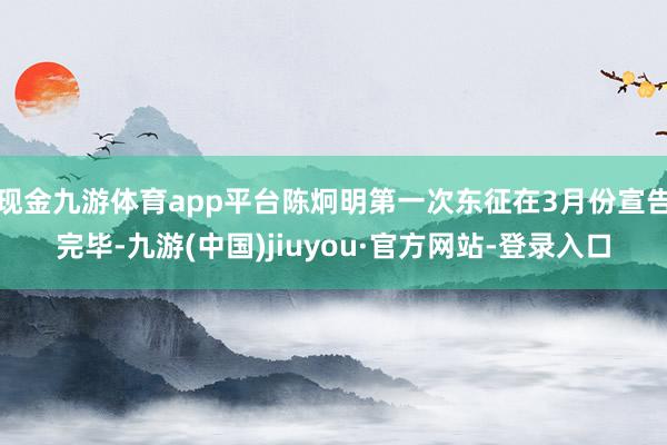 現金九游體育app平臺陳炯明第一次東征在3月份宣告完畢-九游(中國)jiuyou·官方網站-登錄入口