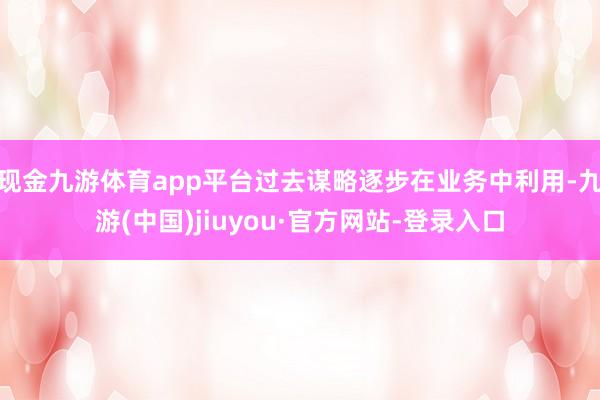現金九游體育app平臺過去謀略逐步在業務中利用-九游(中國)jiuyou·官方網站-登錄入口