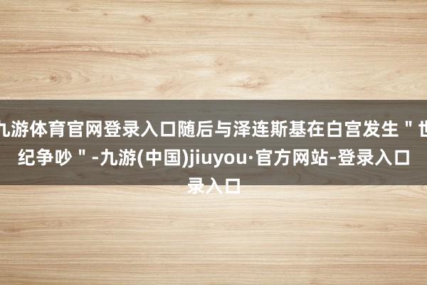 九游體育官網(wǎng)登錄入口隨后與澤連斯基在白宮發(fā)生＂世紀(jì)爭(zhēng)吵＂-九游(中國(guó))jiuyou·官方網(wǎng)站-登錄入口