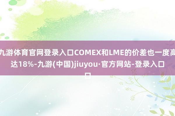 九游體育官網(wǎng)登錄入口COMEX和LME的價差也一度高達18%-九游(中國)jiuyou·官方網(wǎng)站-登錄入口