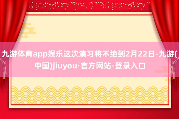 九游體育app娛樂這次演習將不絕到2月22日-九游(中國)jiuyou·官方網站-登錄入口