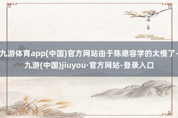 九游體育app(中國)官方網站由于陳德容學的太慢了-九游(中國)jiuyou·官方網站-登錄入口