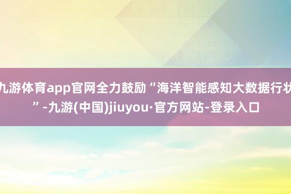 九游體育app官網(wǎng)全力鼓勵(lì)“海洋智能感知大數(shù)據(jù)行狀”-九游(中國(guó))jiuyou·官方網(wǎng)站-登錄入口