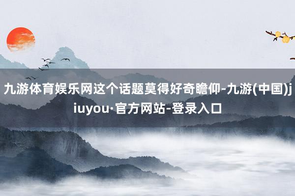 九游體育娛樂網這個話題莫得好奇瞻仰-九游(中國)jiuyou·官方網站-登錄入口
