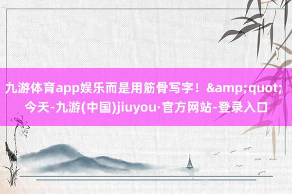 九游體育app娛樂而是用筋骨寫字！" 今天-九游(中國)jiuyou·官方網站-登錄入口