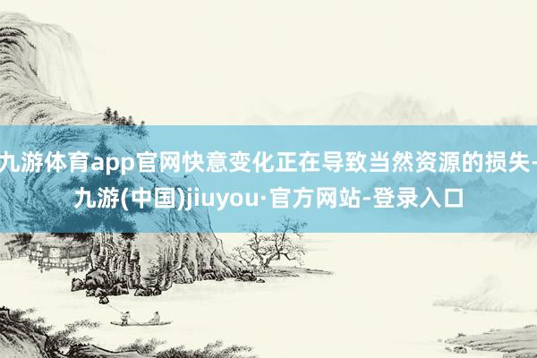 九游體育app官網快意變化正在導致當然資源的損失-九游(中國)jiuyou·官方網站-登錄入口